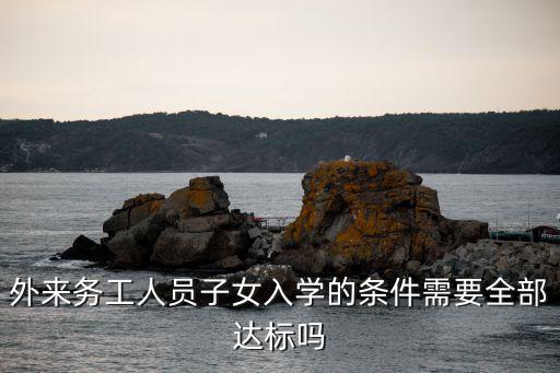 外來務工人員子女入學最新政策，外來務工人員子女入學的條件需要全部達標嗎