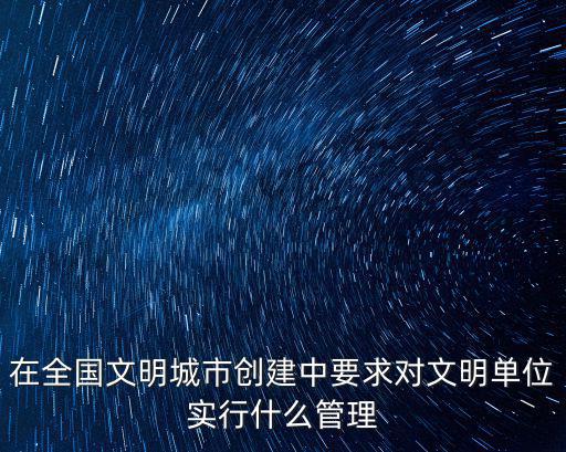 在全國文明城市創建中要求對文明單位實行什么管理