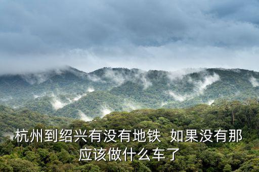 杭州到紹興有沒有地鐵  如果沒有那應(yīng)該做什么車了