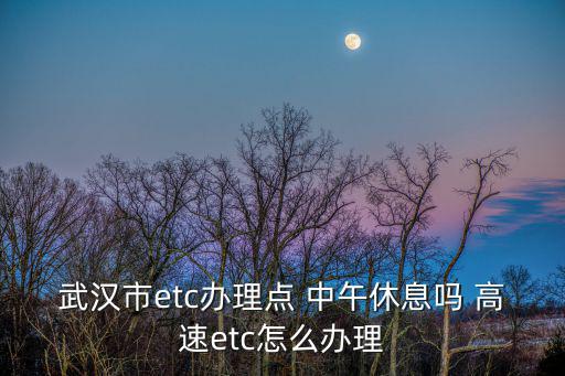 武漢etc辦理，武漢市etc辦理點 中午休息嗎 高速etc怎么辦理