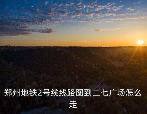 2號線線路圖，鄭州地鐵2號線線路圖到二七廣場怎么走