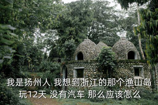 我是揚州人 我想到浙江的那個漁山島 玩12天 沒有汽車 那么應該怎么