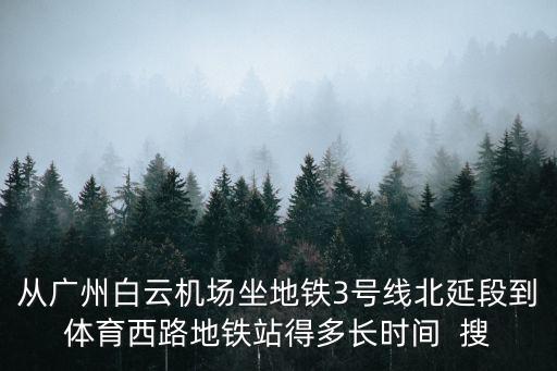 從廣州白云機場坐地鐵3號線北延段到體育西路地鐵站得多長時間  搜