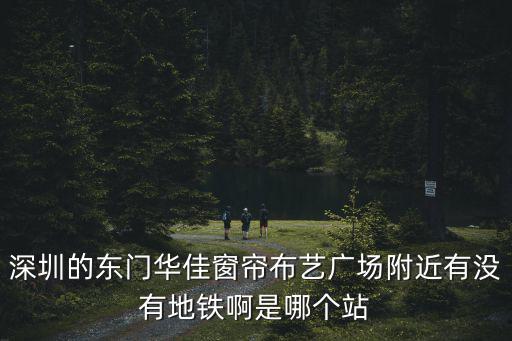 深圳的東門華佳窗簾布藝廣場附近有沒有地鐵啊是哪個站