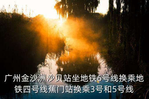 廣州金沙洲沙貝站坐地鐵6號(hào)線換乘地鐵四號(hào)線蕉門站換乘3號(hào)和5號(hào)線