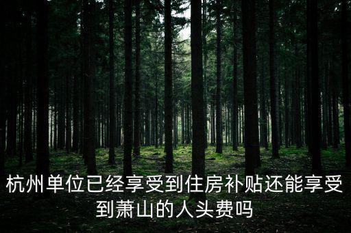 杭州單位已經(jīng)享受到住房補(bǔ)貼還能享受到蕭山的人頭費(fèi)嗎
