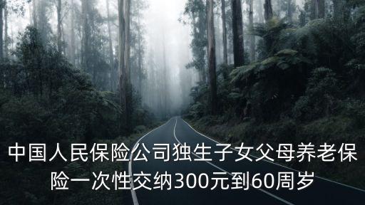 中國人民保險公司獨生子女父母養老保險一次性交納300元到60周歲