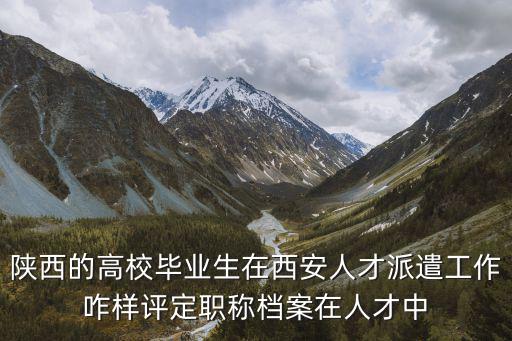 西安人才認定，陜西的高校畢業生在西安人才派遣工作咋樣評定職稱檔案在人才中