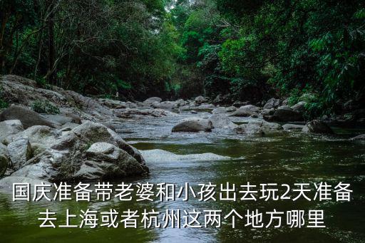 國慶準備帶老婆和小孩出去玩2天準備去上海或者杭州這兩個地方哪里