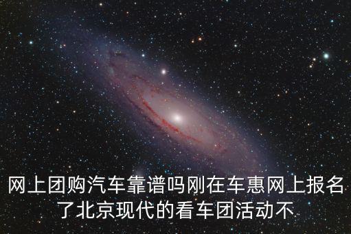 網上團購汽車靠譜嗎剛在車惠網上報名了北京現代的看車團活動不