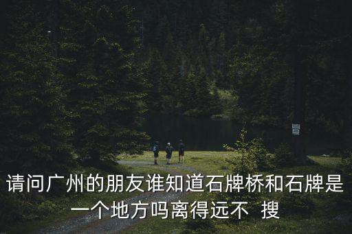 請問廣州的朋友誰知道石牌橋和石牌是一個地方嗎離得遠不  搜