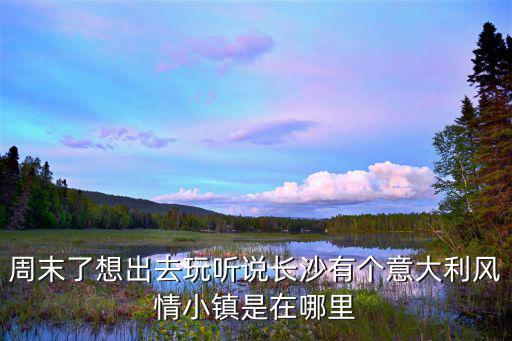 周末了想出去玩聽說長沙有個意大利風情小鎮是在哪里