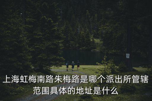 上海虹梅南路朱梅路是哪個派出所管轄范圍具體的地址是什么