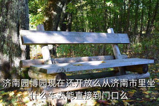 濟(jì)南園博園，濟(jì)南園博園現(xiàn)在還開放么從濟(jì)南市里坐什么車去能直接到門口么
