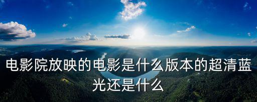 電影院放映的電影是什么版本的超清藍(lán)光還是什么