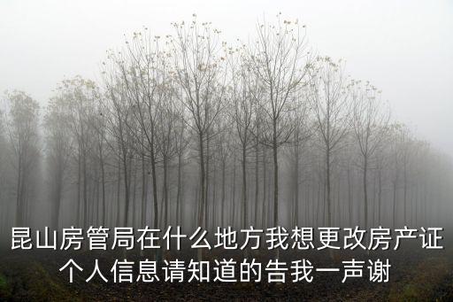 昆山房管局在什么地方我想更改房產證個人信息請知道的告我一聲謝