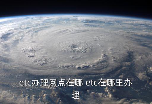 etc辦理網(wǎng)點(diǎn)在哪 etc在哪里辦理