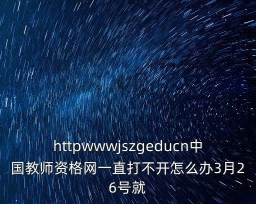 httpwwwjszgeducn中國教師資格網一直打不開怎么辦3月26號就