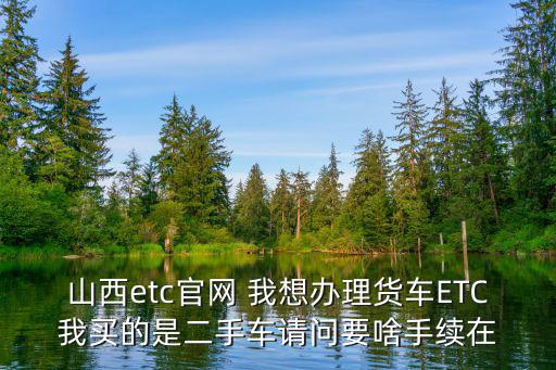 山西etc官網 我想辦理貨車ETC我買的是二手車請問要啥手續在