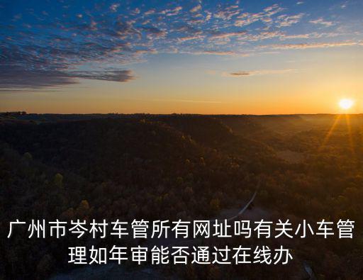 廣州車管所官網(wǎng)，廣州市岑村車管所有網(wǎng)址嗎有關(guān)小車管理如年審能否通過(guò)在線辦