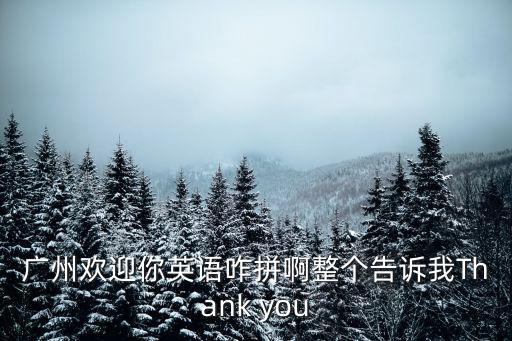廣州歡迎你英語咋拼啊整個告訴我Thank you