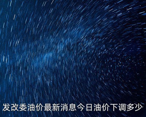 最新油價調整最新消息，發改委油價最新消息今日油價下調多少