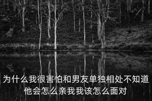 為什么我很害怕和男友單獨相處不知道他會怎么親我我該怎么面對