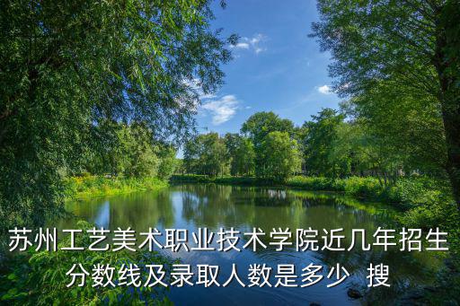 蘇州工藝美術職業技術學院近幾年招生分數線及錄取人數是多少  搜