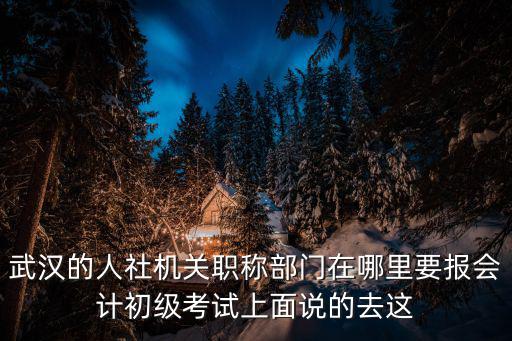 武漢的人社機關職稱部門在哪里要報會計初級考試上面說的去這