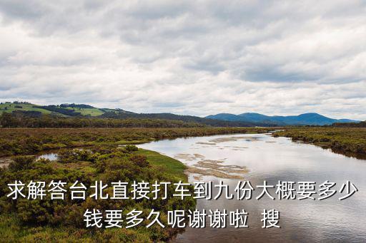求解答臺北直接打車到九份大概要多少錢要多久呢謝謝啦  搜