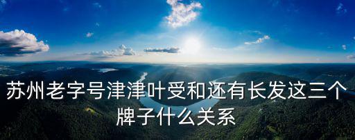 蘇州老字號津津葉受和還有長發這三個牌子什么關系