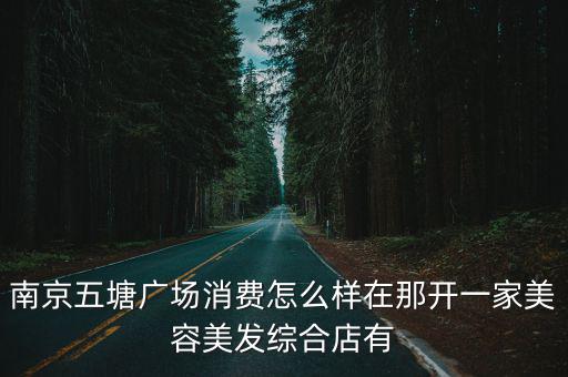 五塘廣場(chǎng)，南京五塘廣場(chǎng)消費(fèi)怎么樣在那開(kāi)一家美容美發(fā)綜合店有
