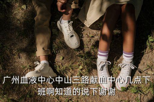 廣州血液中心中山三路獻血中心幾點下班啊知道的說下謝謝