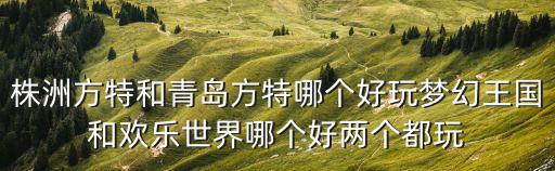 株洲方特和青島方特哪個(gè)好玩夢(mèng)幻王國(guó)和歡樂(lè)世界哪個(gè)好兩個(gè)都玩
