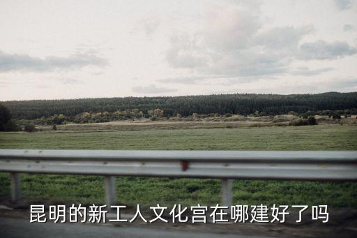 昆明的新工人文化宮在哪建好了嗎