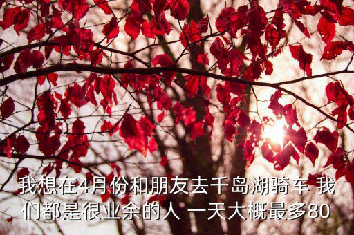 我想在4月份和朋友去千島湖騎車 我們都是很業余的人 一天大概最多80