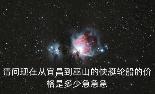 請(qǐng)問現(xiàn)在從宜昌到巫山的快艇輪船的價(jià)格是多少急急急