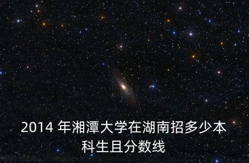 2014 年湘潭大學(xué)在湖南招多少本科生且分?jǐn)?shù)線