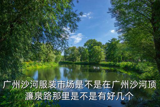 沙河服裝，廣州沙河服裝市場(chǎng)是不是在廣州沙河頂濂泉路那里是不是有好幾個(gè)