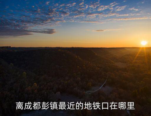 彭鎮，離成都彭鎮最近的地鐵口在哪里