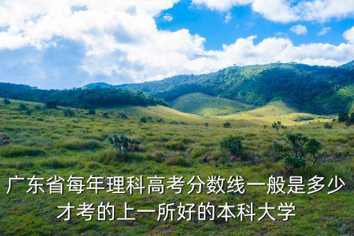 廣東省每年理科高考分數線一般是多少才考的上一所好的本科大學