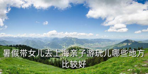 暑假帶女兒去上海親子游玩兒哪些地方比較好