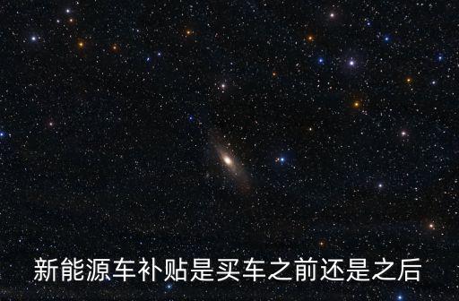 新能源車補貼，新能源車補貼是買車之前還是之后