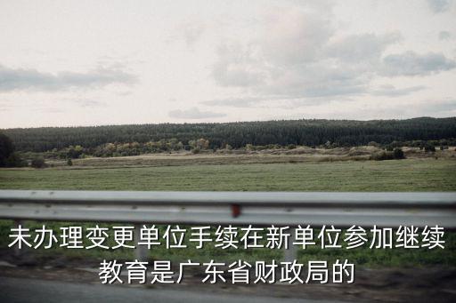 廣東財政局，未辦理變更單位手續在新單位參加繼續教育是廣東省財政局的