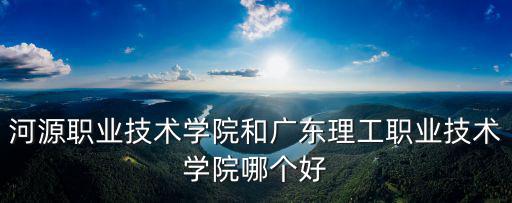 河源職業技術學院和廣東理工職業技術學院哪個好