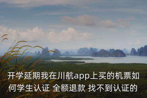 開學延期我在川航app上買的機票如何學生認證 全額退款 找不到認證的