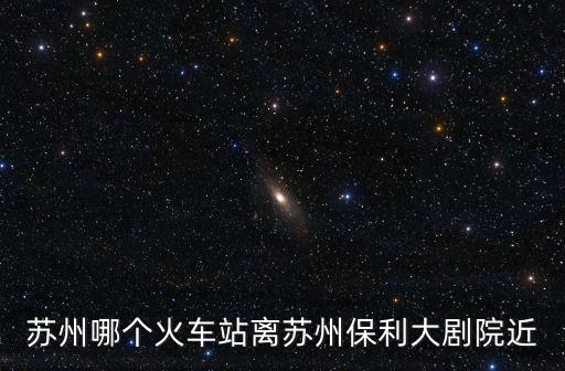 蘇州哪個火車站離蘇州保利大劇院近