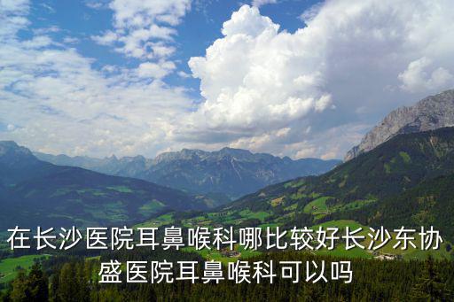 在長沙醫院耳鼻喉科哪比較好長沙東協盛醫院耳鼻喉科可以嗎