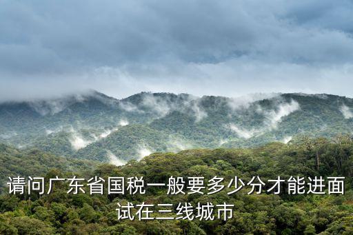 請問廣東省國稅一般要多少分才能進面試在三線城市