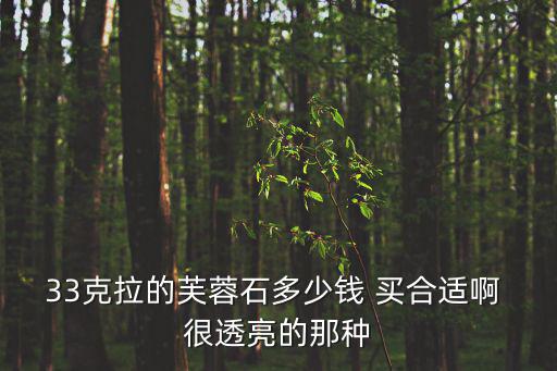 33克拉的芙蓉石多少錢 買合適啊 很透亮的那種